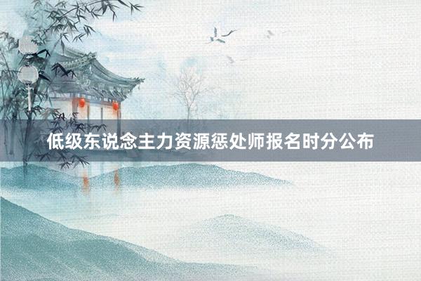 低级东说念主力资源惩处师报名时分公布