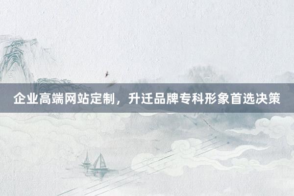 企业高端网站定制，升迁品牌专科形象首选决策