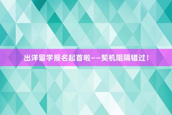 出洋留学报名起首啦——契机阻隔错过！
