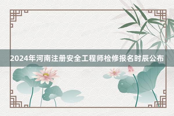 2024年河南注册安全工程师检修报名时辰公布