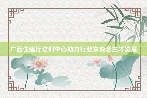 广西住建厅培训中心助力行业东说念主才发展