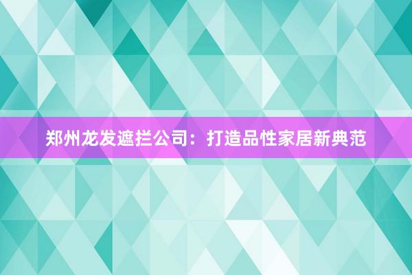 郑州龙发遮拦公司：打造品性家居新典范