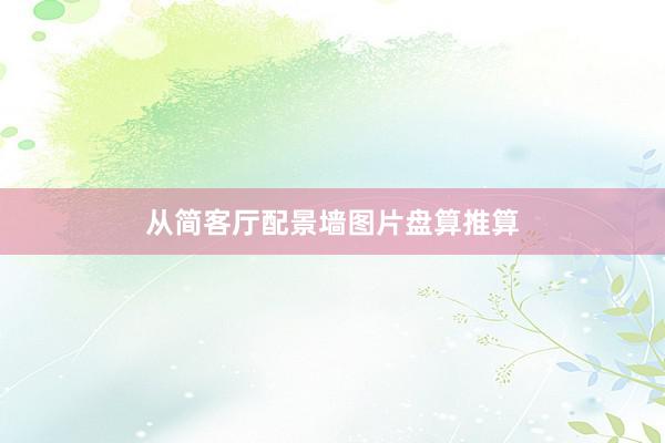 从简客厅配景墙图片盘算推算
