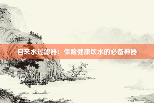 自来水过滤器：保险健康饮水的必备神器