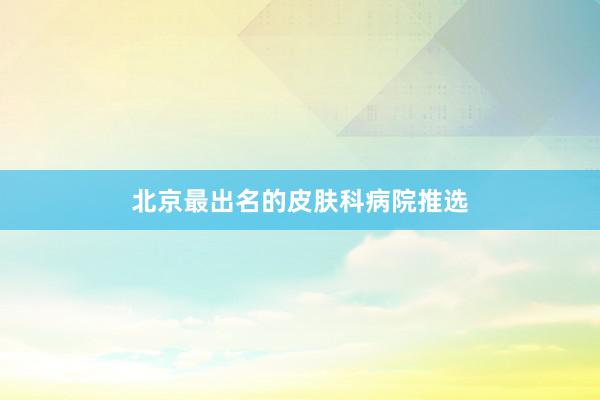 北京最出名的皮肤科病院推选