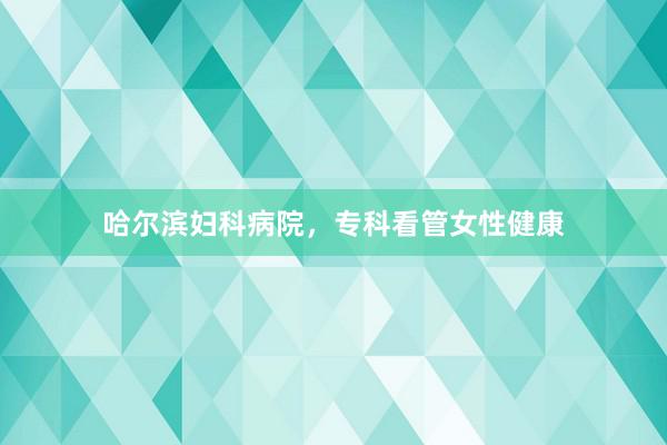 哈尔滨妇科病院，专科看管女性健康