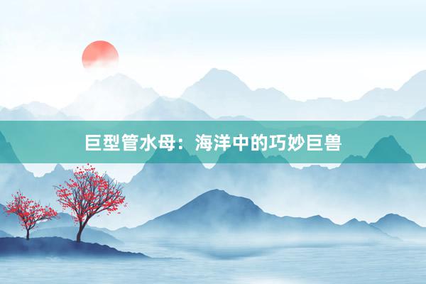巨型管水母：海洋中的巧妙巨兽